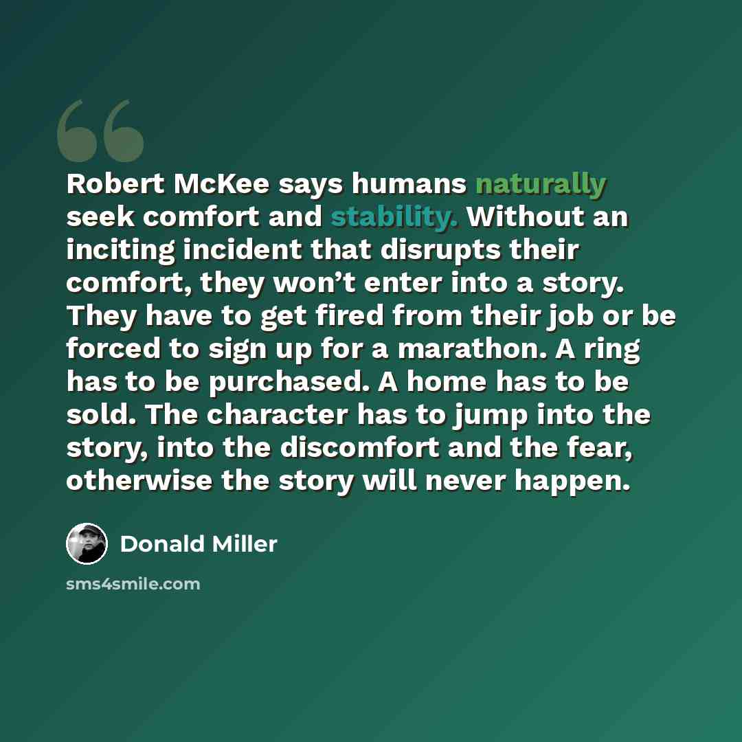 “Robert McKee says humans naturally seek comfort and stability. Without an inciting incident that disrupts their comfort, they won’t enter into a story. They have to get fired from their job or be forced to sign up for a marathon. A ring has to be purchased. A home has to be sold. The character has…” quote by Donald Miller