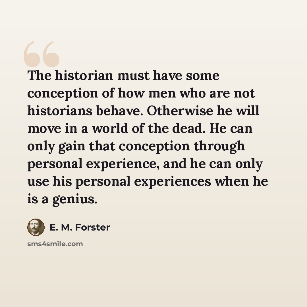 “The historian must have some conception of how men who are not historians behave. Otherwise he will move in a world of the dead. He can only gain that conception through personal experience, and he can only use his personal experiences when he is a genius.” quote by E. M. Forster