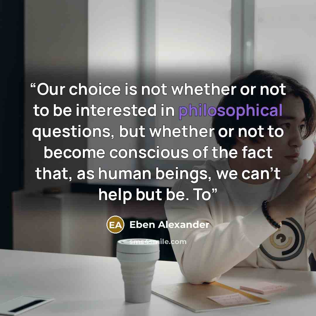 “Our choice is not whether or not to be interested in philosophical questions, but whether or not to become conscious of the fact that, as human beings, we can’t help but be. To” quote by Eben Alexander