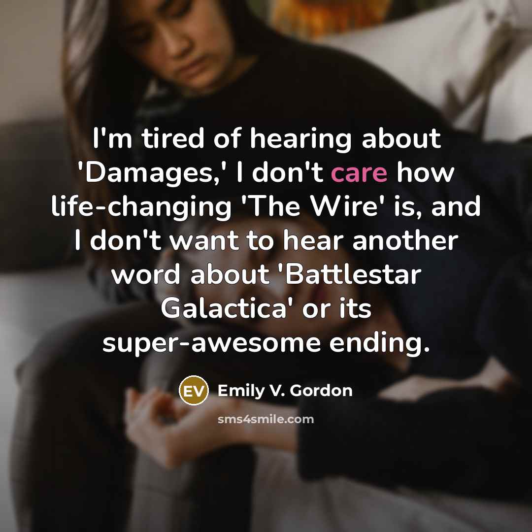 “I'm tired of hearing about 'Damages,' I don't care how life-changing 'The Wire' is, and I don't want to hear another word about 'Battlestar Galactica' or its super-awesome ending.” quote by Emily V. Gordon