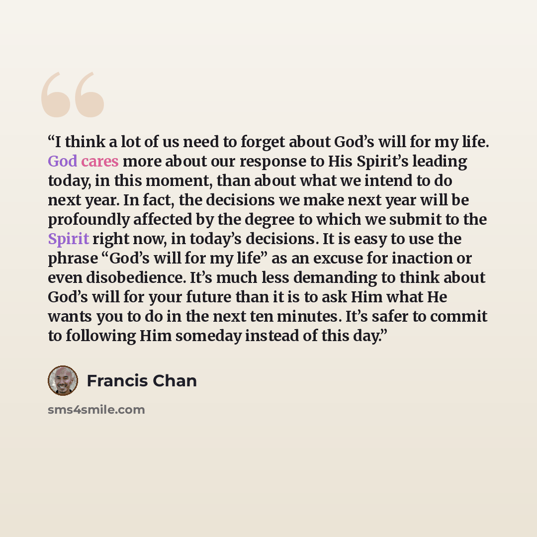 “I think a lot of us need to forget about God’s will for my life. God cares more about our response to His Spirit’s leading today, in this moment, than about what we intend to do next year. In fact, the decisions we make next year will be profoundly affected by the degree to which we submit to the…” quote by Francis Chan