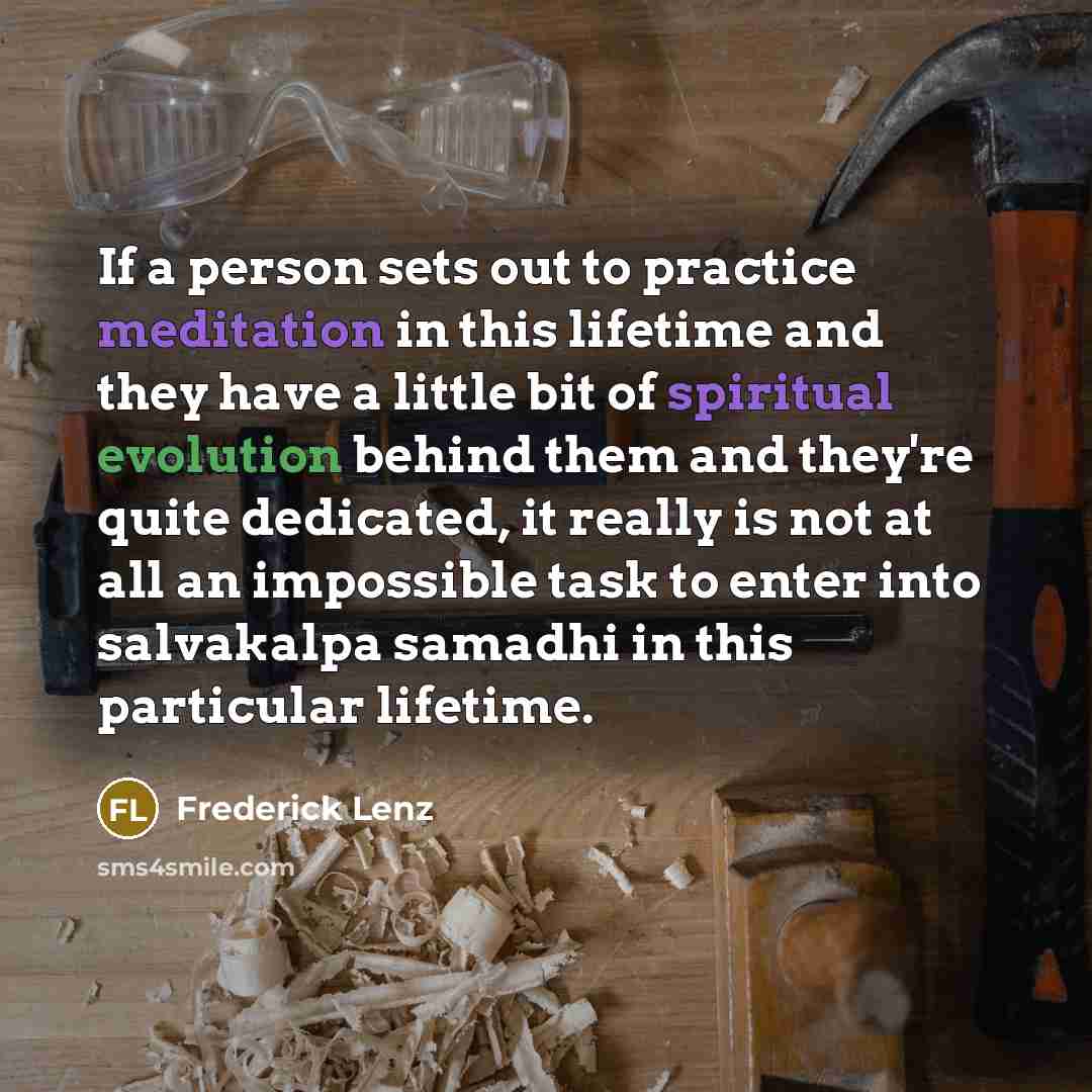 “If a person sets out to practice meditation in this lifetime and they have a little bit of spiritual evolution behind them and they're quite dedicated, it really is not at all an impossible task to enter into salvakalpa samadhi in this particular lifetime.” quote by Frederick Lenz