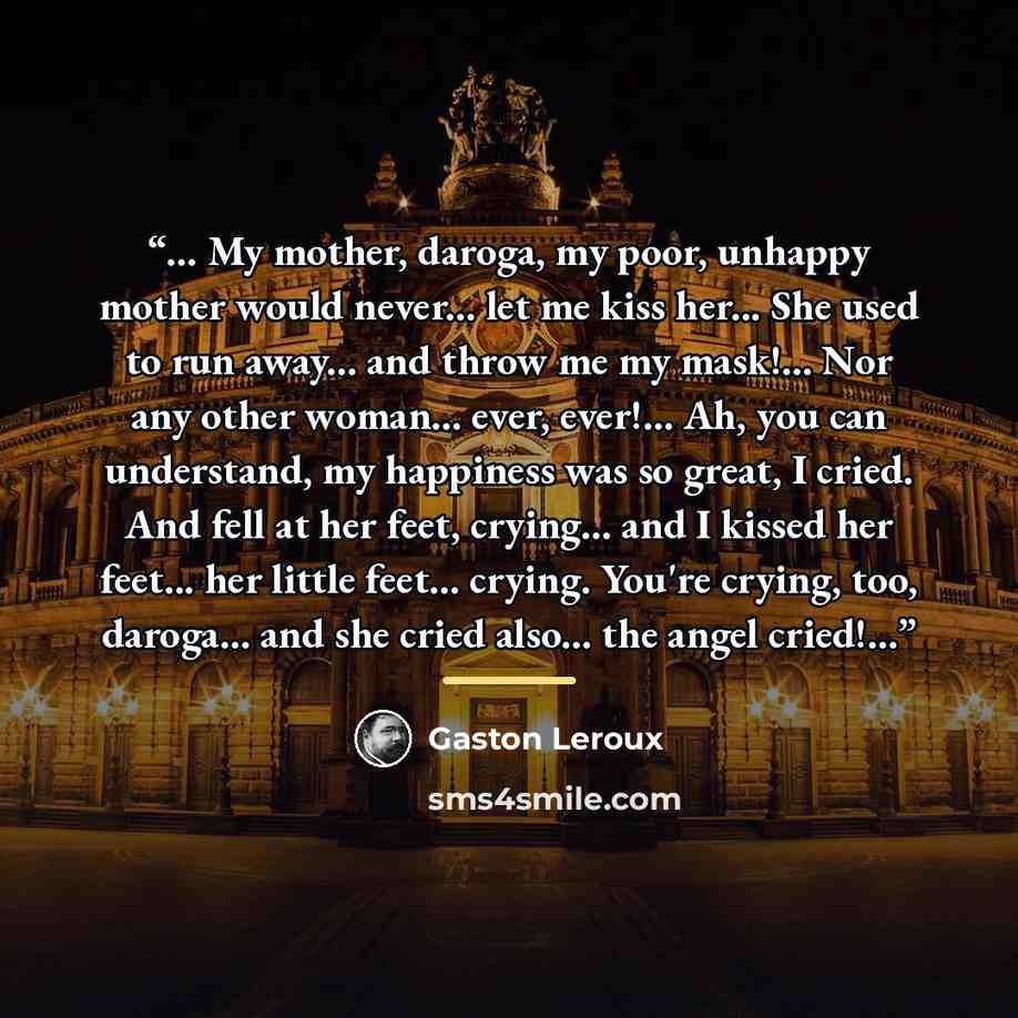 “... My mother, daroga, my poor, unhappy mother would never... let me kiss her... She used to run away... and throw me my mask!... Nor any other woman... ever, ever!... Ah, you can understand, my happiness was so great, I cried. And fell at her feet, crying... and I kissed her feet... her little…” quote by Gaston Leroux