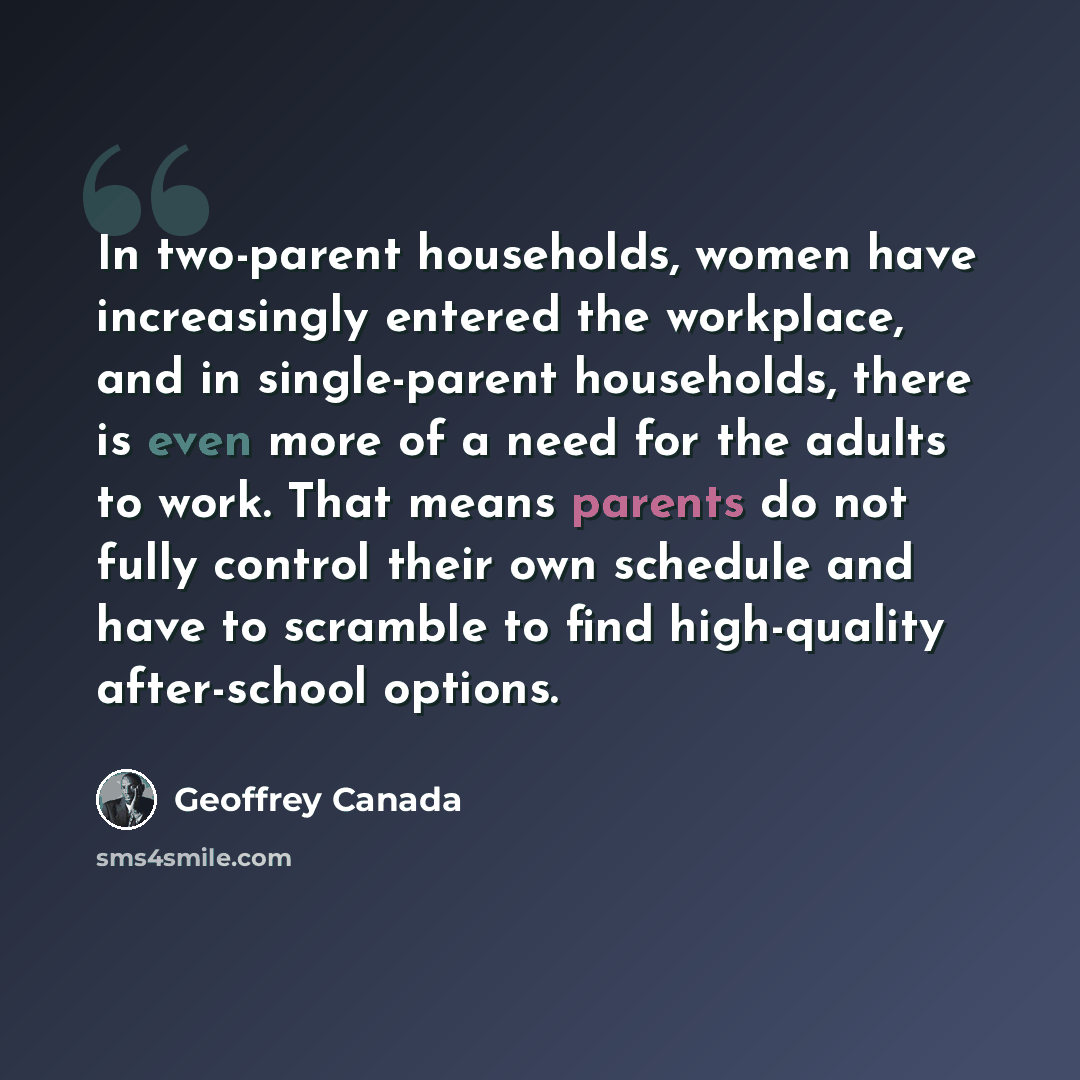“In two-parent households, women have increasingly entered the workplace, and in single-parent households, there is even more of a need for the adults to work. That means parents do not fully control their own schedule and have to scramble to find high-quality after-school options.” quote by Geoffrey Canada