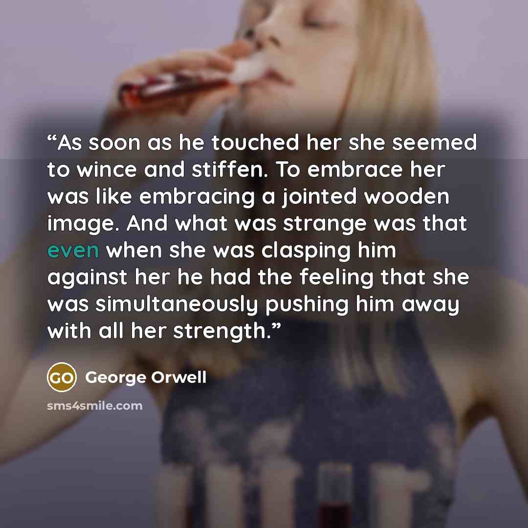 “As soon as he touched her she seemed to wince and stiffen. To embrace her was like embracing a jointed wooden image. And what was strange was that even when she was clasping him against her he had the feeling that she was simultaneously pushing him away with all her strength.” quote by George Orwell