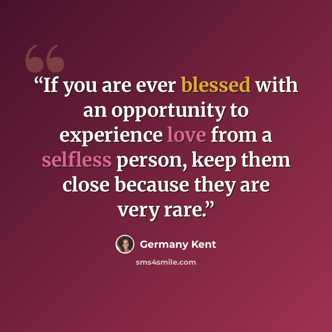 “If you are ever blessed with an opportunity to experience love from a selfless person, keep them close because they are very rare.” quote by Germany Kent