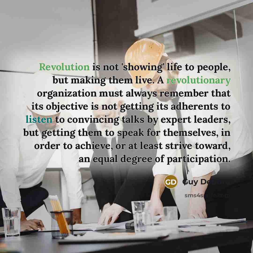 “Revolution is not 'showing' life to people, but making them live. A revolutionary organization must always remember that its objective is not getting its adherents to listen to convincing talks by expert leaders, but getting them to speak for themselves, in order to achieve, or at least strive…” quote by Guy Debord