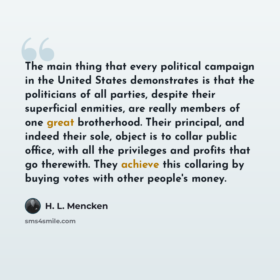 “The main thing that every political campaign in the United States demonstrates is that the politicians of all parties, despite their superficial enmities, are really members of one great brotherhood. Their principal, and indeed their sole, object is to collar public office, with all the privileges…” quote by H. L. Mencken