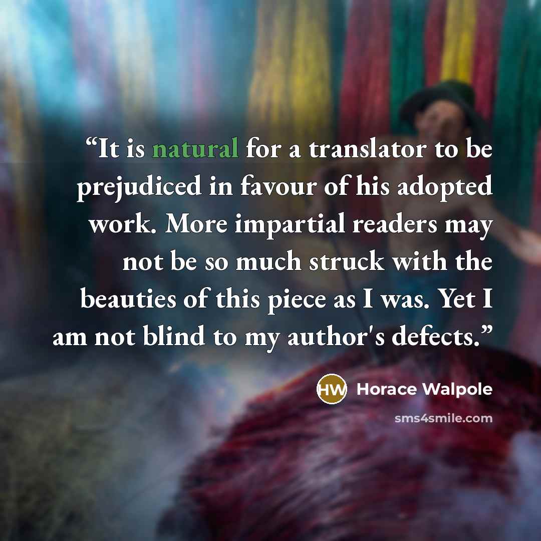 “It is natural for a translator to be prejudiced in favour of his adopted work. More impartial readers may not be so much struck with the beauties of this piece as I was. Yet I am not blind to my author's defects.” quote by Horace Walpole