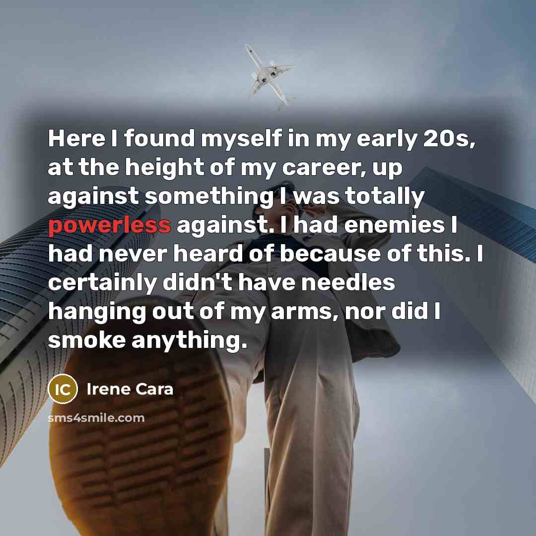 “Here I found myself in my early 20s, at the height of my career, up against something I was totally powerless against. I had enemies I had never heard of because of this. I certainly didn't have needles hanging out of my arms, nor did I smoke anything.” quote by Irene Cara