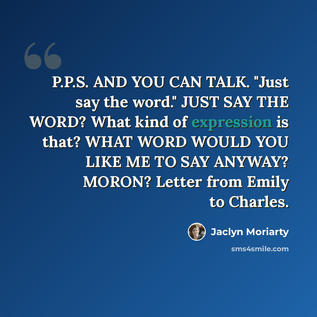 “P.P.S. AND YOU CAN TALK. "Just say the word." JUST SAY THE WORD? What kind of expression is that? WHAT WORD WOULD YOU LIKE ME TO SAY ANYWAY? MORON? Letter from Emily to Charles.” quote by Jaclyn Moriarty
