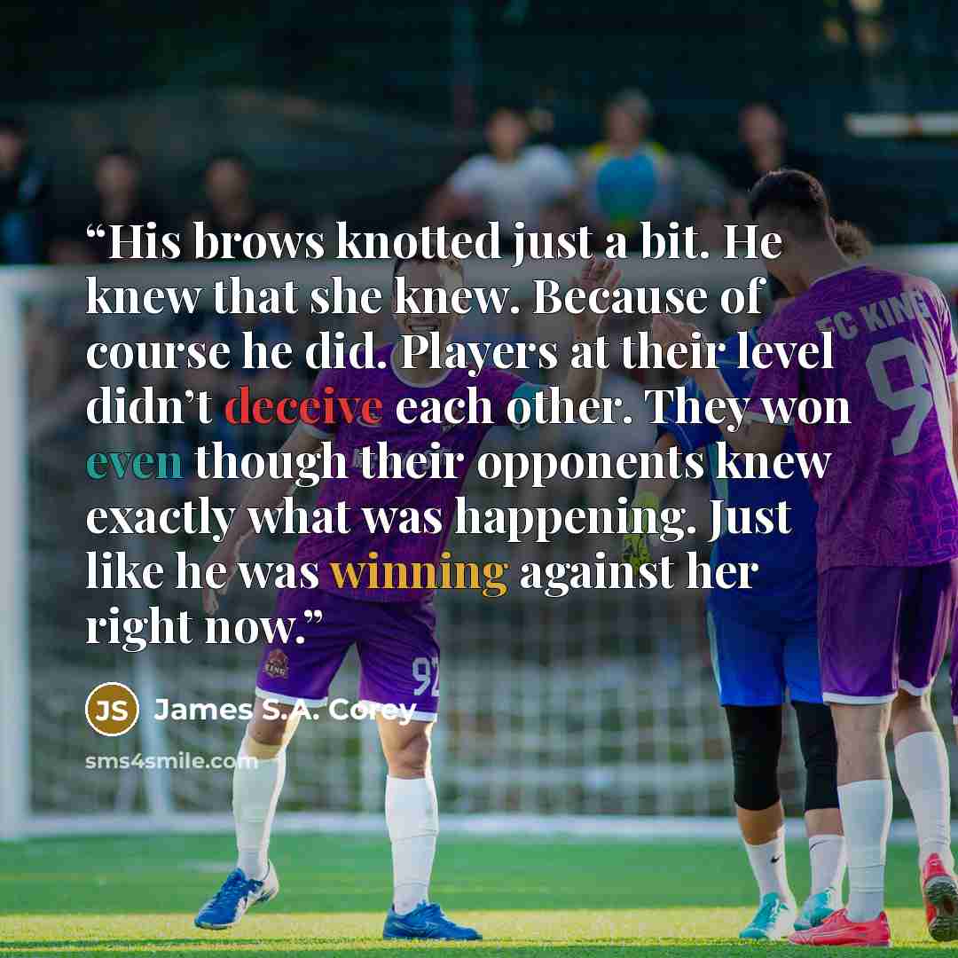 “His brows knotted just a bit. He knew that she knew. Because of course he did. Players at their level didn’t deceive each other. They won even though their opponents knew exactly what was happening. Just like he was winning against her right now.” quote by James S.A. Corey