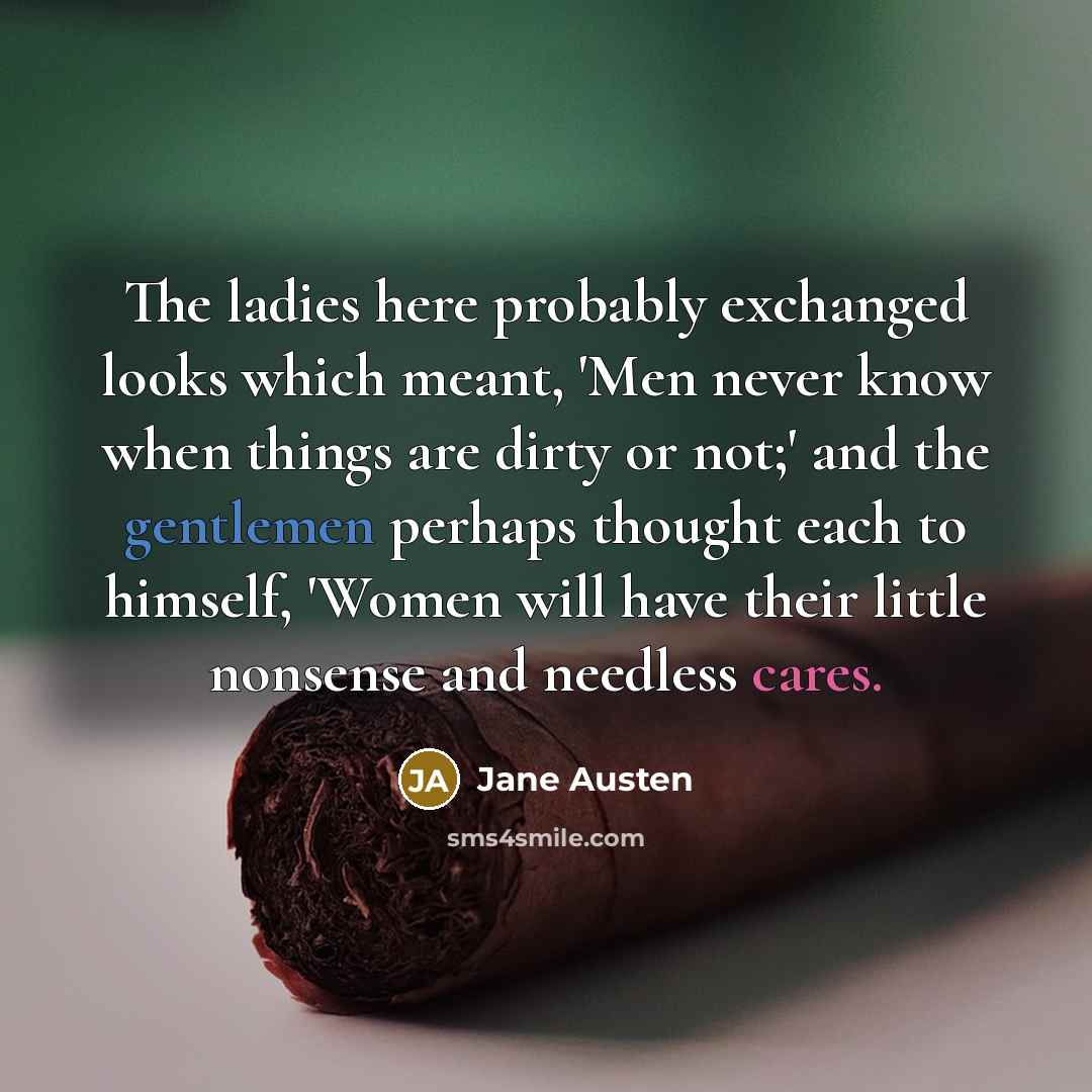 “The ladies here probably exchanged looks which meant, 'Men never know when things are dirty or not;' and the gentlemen perhaps thought each to himself, 'Women will have their little nonsense and needless cares.” quote by Jane Austen