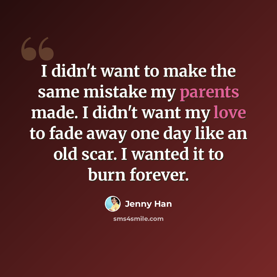 “I didn't want to make the same mistake my parents made. I didn't want my love to fade away one day like an old scar. I wanted it to burn forever.” quote by Jenny Han