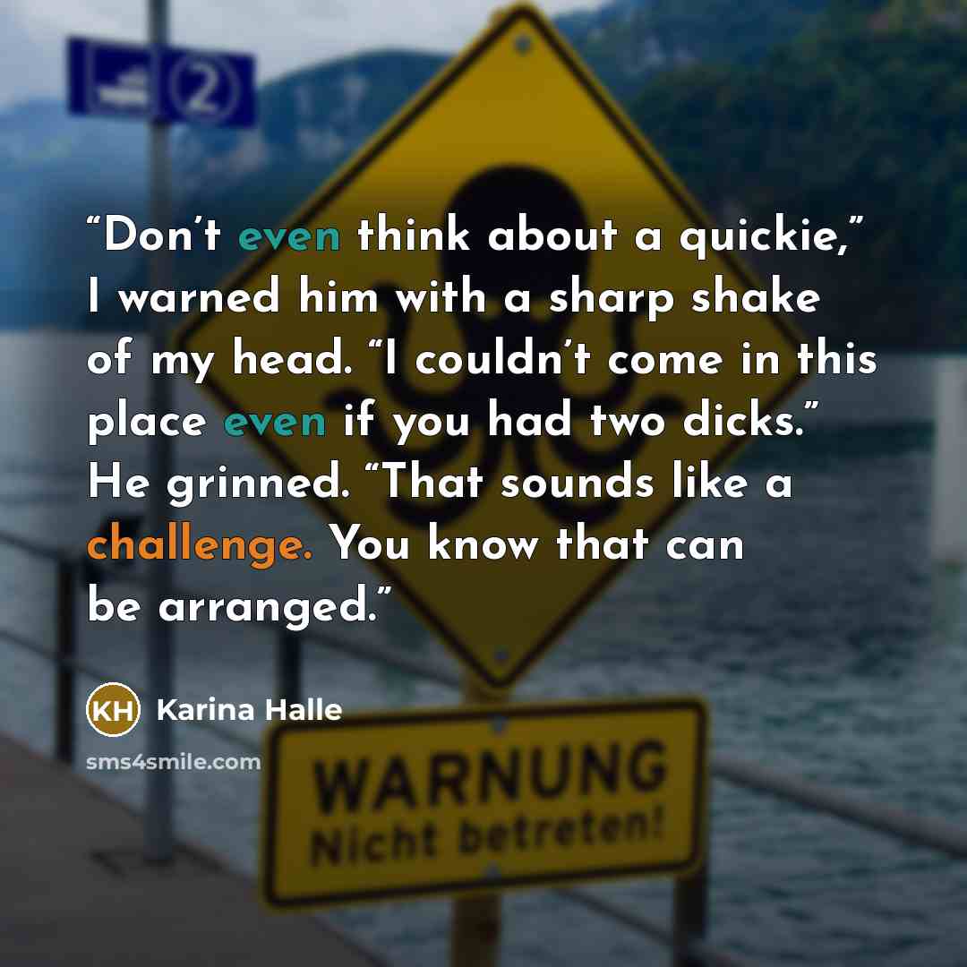 “Don’t even think about a quickie,” I warned him with a sharp shake of my head. “I couldn’t come in this place even if you had two dicks.” He grinned. “That sounds like a challenge. You know that can be arranged.” quote by Karina Halle