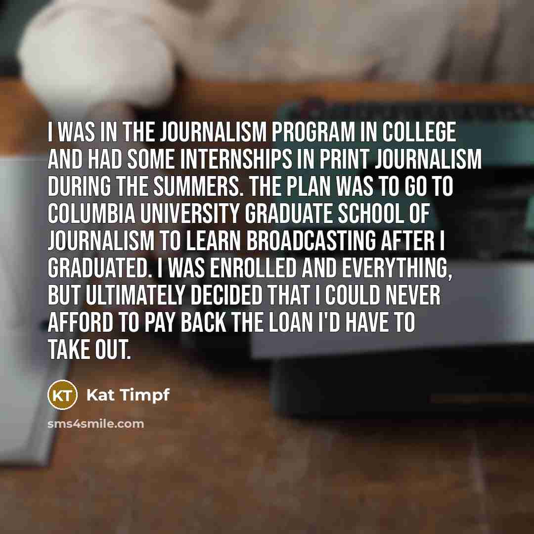 “I was in the journalism program in college and had some internships in print journalism during the summers. The plan was to go to Columbia University Graduate School of Journalism to learn broadcasting after I graduated. I was enrolled and everything, but ultimately decided that I could never…” quote by Kat Timpf