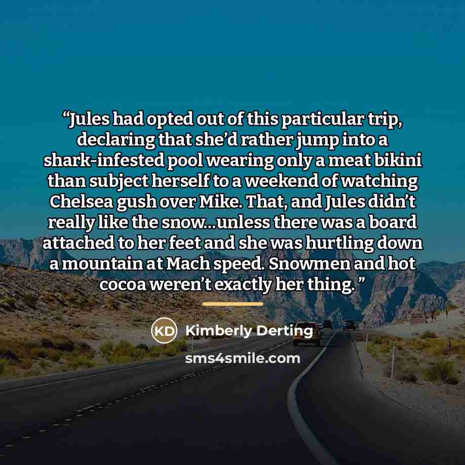 “Jules had opted out of this particular trip, declaring that she’d rather jump into a shark-infested pool wearing only a meat bikini than subject herself to a weekend of watching Chelsea gush over Mike. That, and Jules didn’t really like the snow…unless there was a board attached to her feet and…” quote by Kimberly Derting