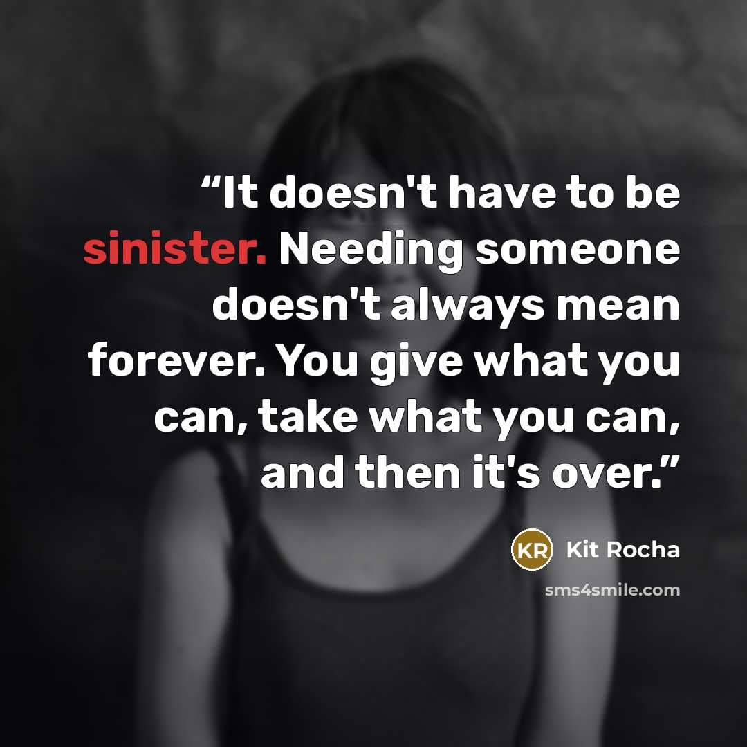 “It doesn't have to be sinister. Needing someone doesn't always mean forever. You give what you can, take what you can, and then it's over.” quote by Kit Rocha