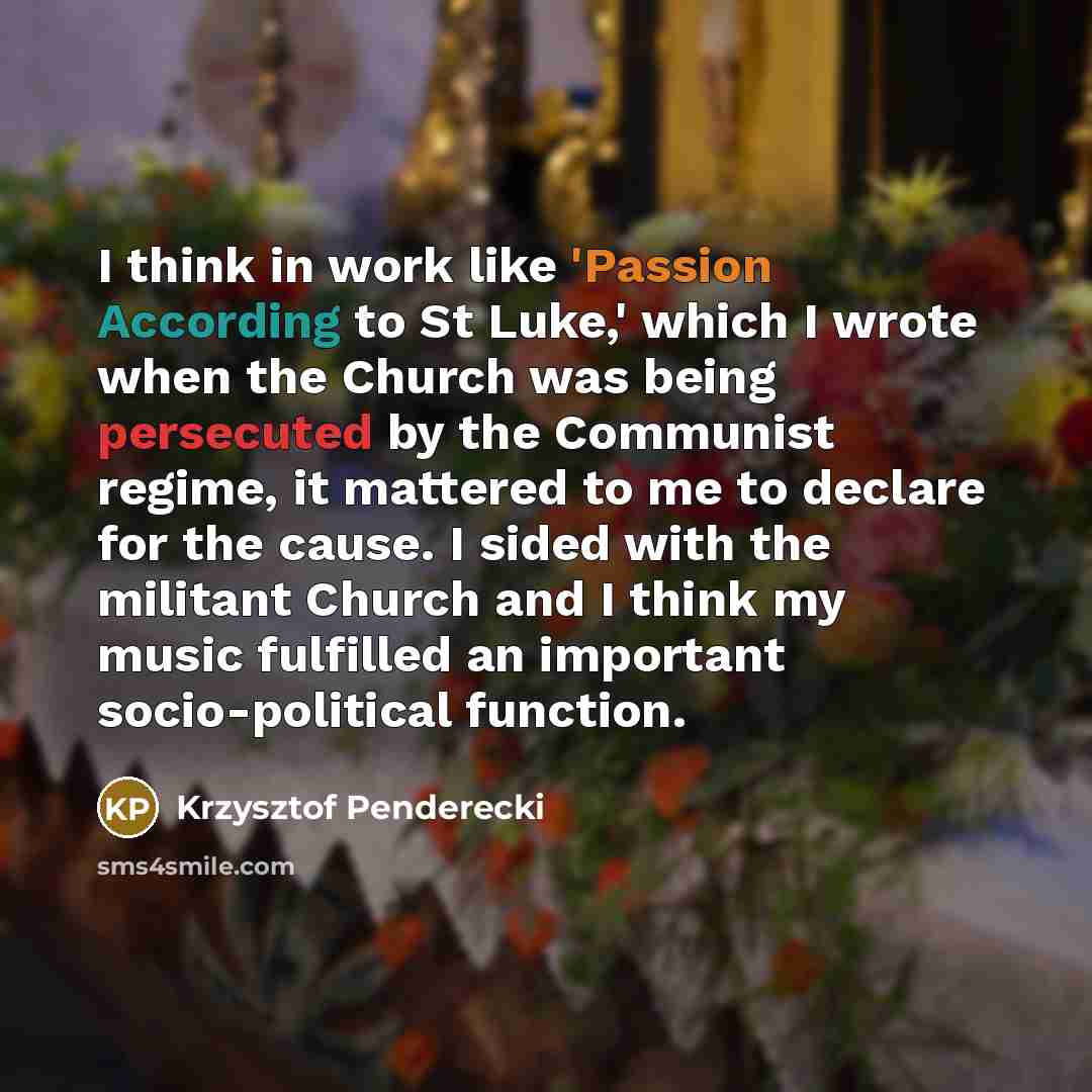 “I think in work like 'Passion According to St Luke,' which I wrote when the Church was being persecuted by the Communist regime, it mattered to me to declare for the cause. I sided with the militant Church and I think my music fulfilled an important socio-political function.” quote by Krzysztof Penderecki