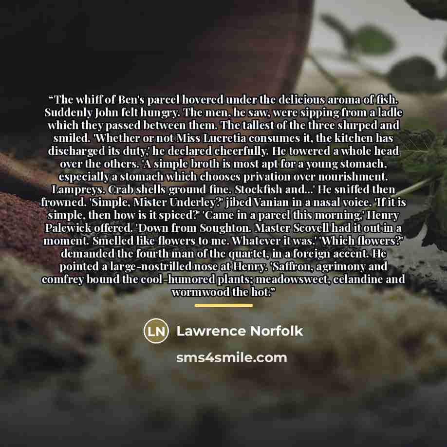 “The whiff of Ben's parcel hovered under the delicious aroma of fish. Suddenly John felt hungry. The men, he saw, were sipping from a ladle which they passed between them. The tallest of the three slurped and smiled. 'Whether or not Miss Lucretia consumes it, the kitchen has discharged its duty,'…” quote by Lawrence Norfolk