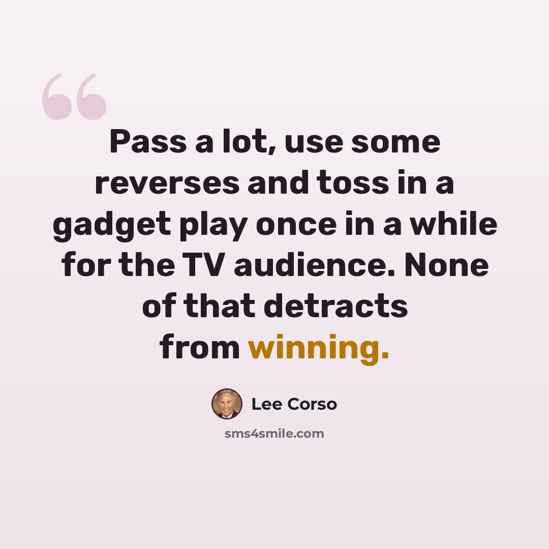“Pass a lot, use some reverses and toss in a gadget play once in a while for the TV audience. None of that detracts from winning.” quote by Lee Corso