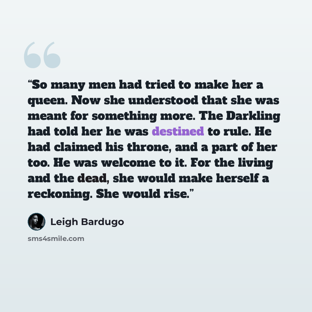 “So many men had tried to make her a queen. Now she understood that she was meant for something more. The Darkling had told her he was destined to rule. He had claimed his throne, and a part of her too. He was welcome to it. For the living and the dead, she would make herself a reckoning. She would…” quote by Leigh Bardugo