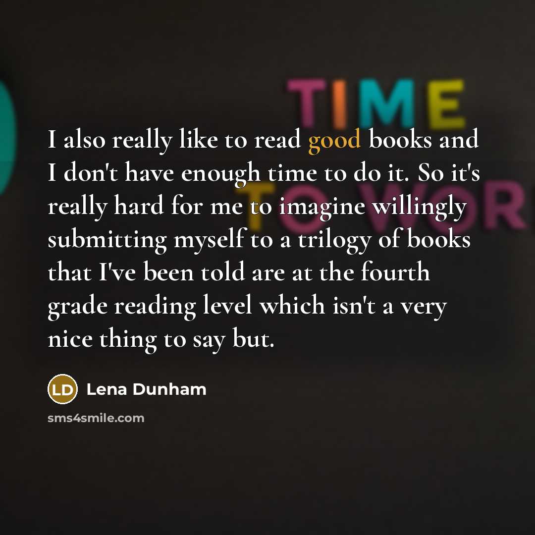 “I also really like to read good books and I don't have enough time to do it. So it's really hard for me to imagine willingly submitting myself to a trilogy of books that I've been told are at the fourth grade reading level which isn't a very nice thing to say but.” quote by Lena Dunham