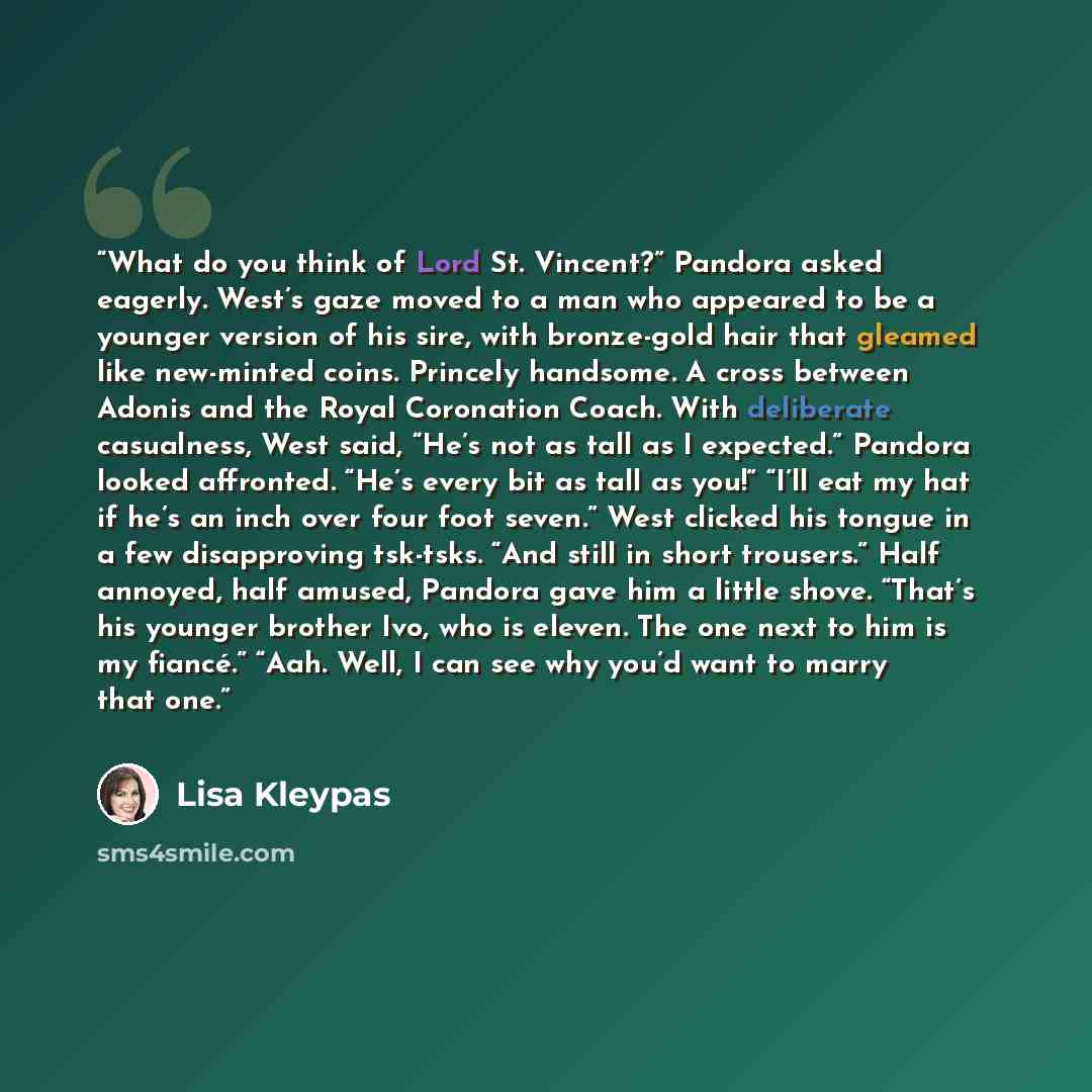 “What do you think of Lord St. Vincent?” Pandora asked eagerly. West’s gaze moved to a man who appeared to be a younger version of his sire, with bronze-gold hair that gleamed like new-minted coins. Princely handsome. A cross between Adonis and the Royal Coronation Coach. With deliberate…” quote by Lisa Kleypas