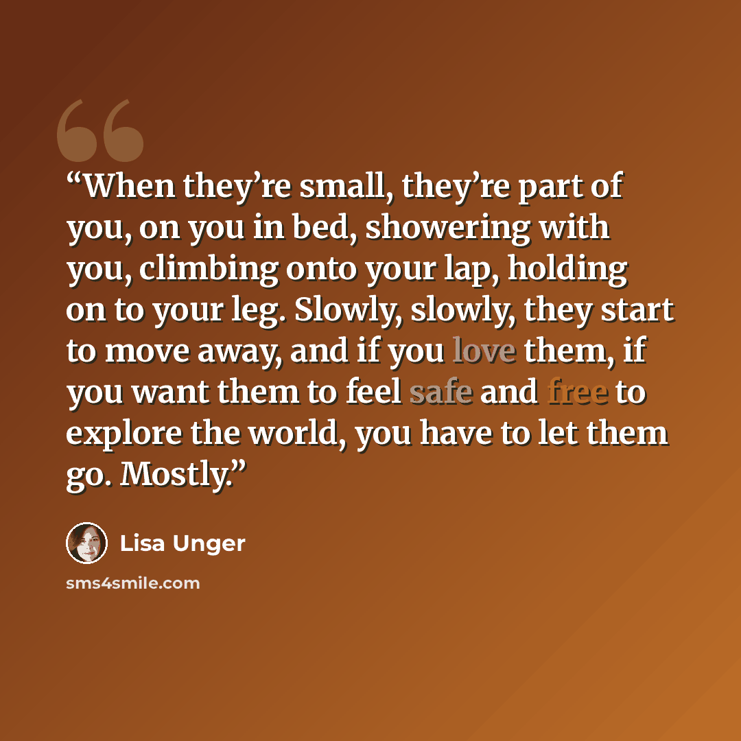 “When they’re small, they’re part of you, on you in bed, showering with you, climbing onto your lap, holding on to your leg. Slowly, slowly, they start to move away, and if you love them, if you want them to feel safe and free to explore the world, you have to let them go. Mostly.” quote by Lisa Unger