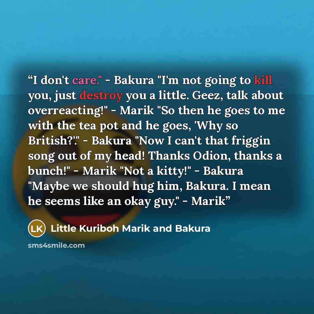 “I don't care." - Bakura "I'm not going to kill you, just destroy you a little. Geez, talk about overreacting!" - Marik "So then he goes to me with the tea pot and he goes, 'Why so British?'." - Bakura "Now I can't that friggin song out of my head! Thanks Odion, thanks a bunch!" - Marik "Not a…” quote by Little Kuriboh Marik and Bakura