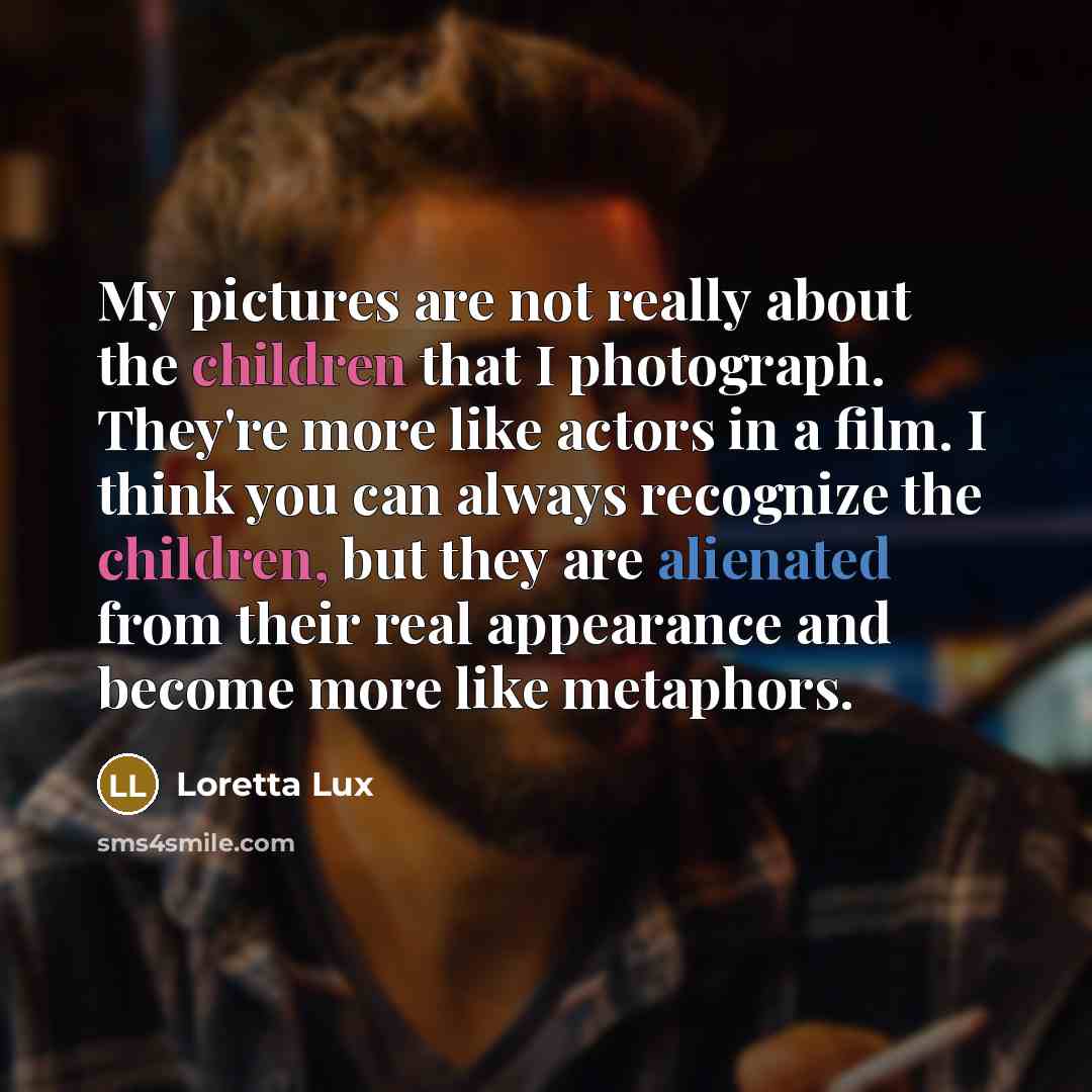 “My pictures are not really about the children that I photograph. They're more like actors in a film. I think you can always recognize the children, but they are alienated from their real appearance and become more like metaphors.” quote by Loretta Lux
