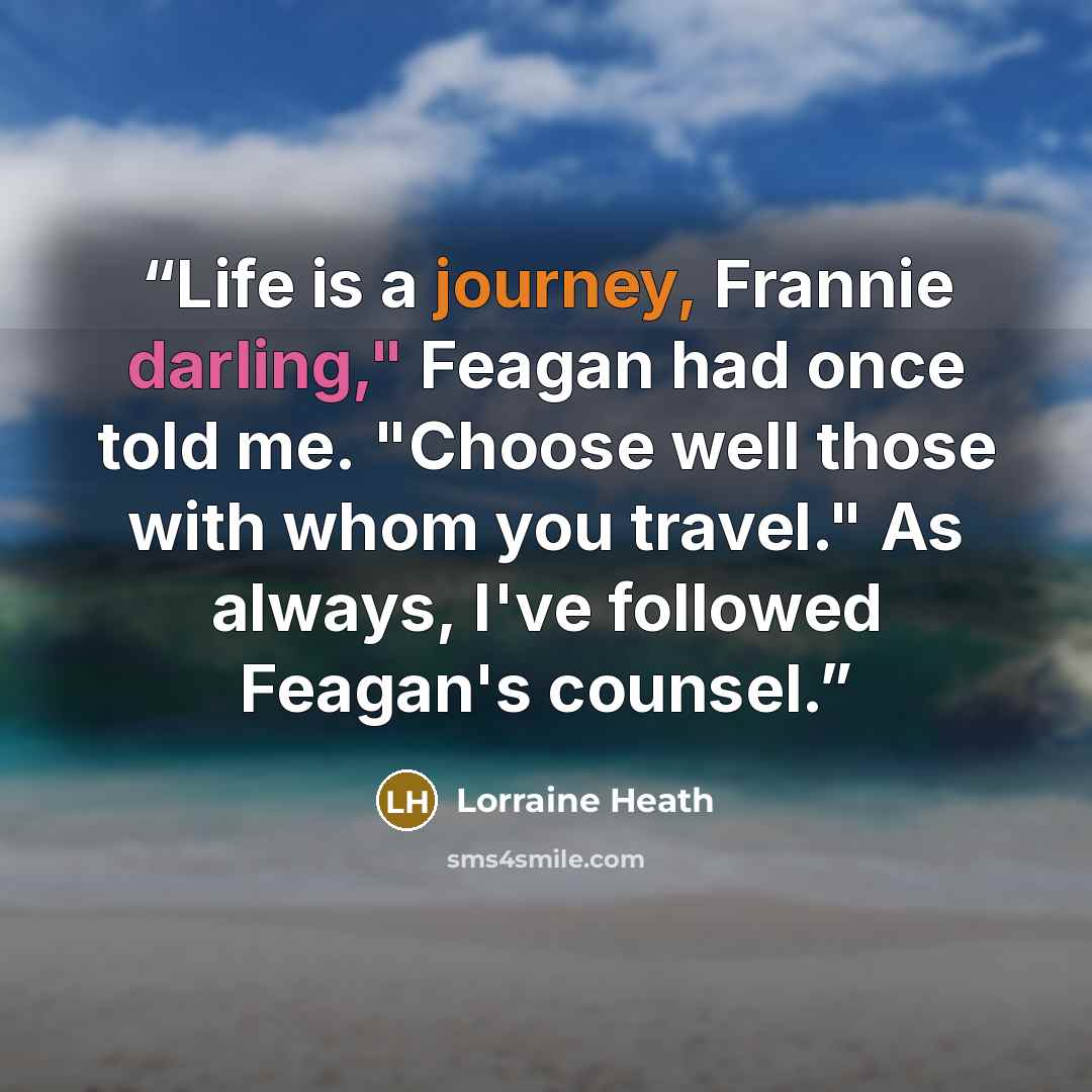 “Life is a journey, Frannie darling," Feagan had once told me. "Choose well those with whom you travel." As always, I've followed Feagan's counsel.” quote by Lorraine Heath