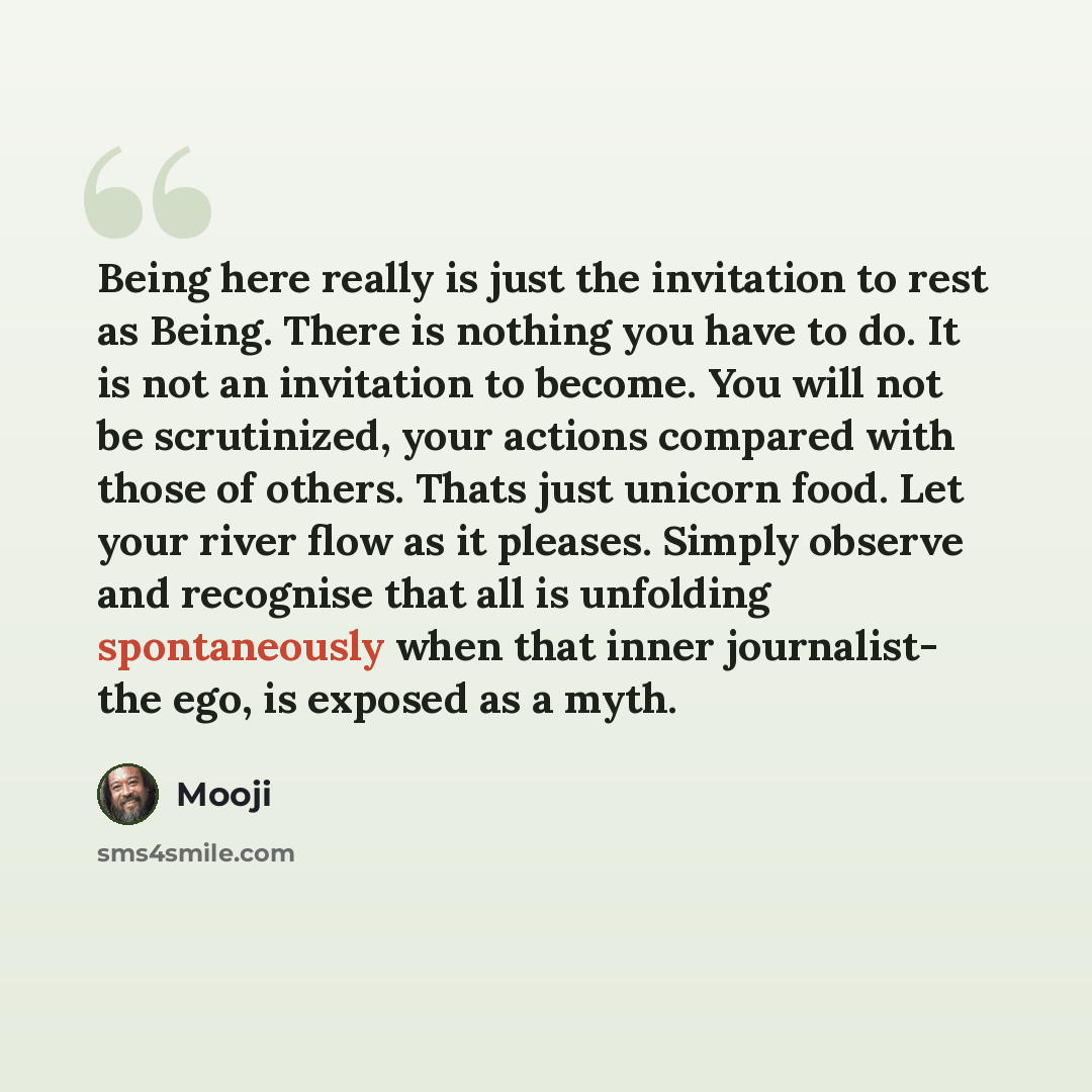 “Being here really is just the invitation to rest as Being. There is nothing you have to do. It is not an invitation to become. You will not be scrutinized, your actions compared with those of others. Thats just unicorn food. Let your river flow as it pleases. Simply observe and recognise that all…” quote by Mooji