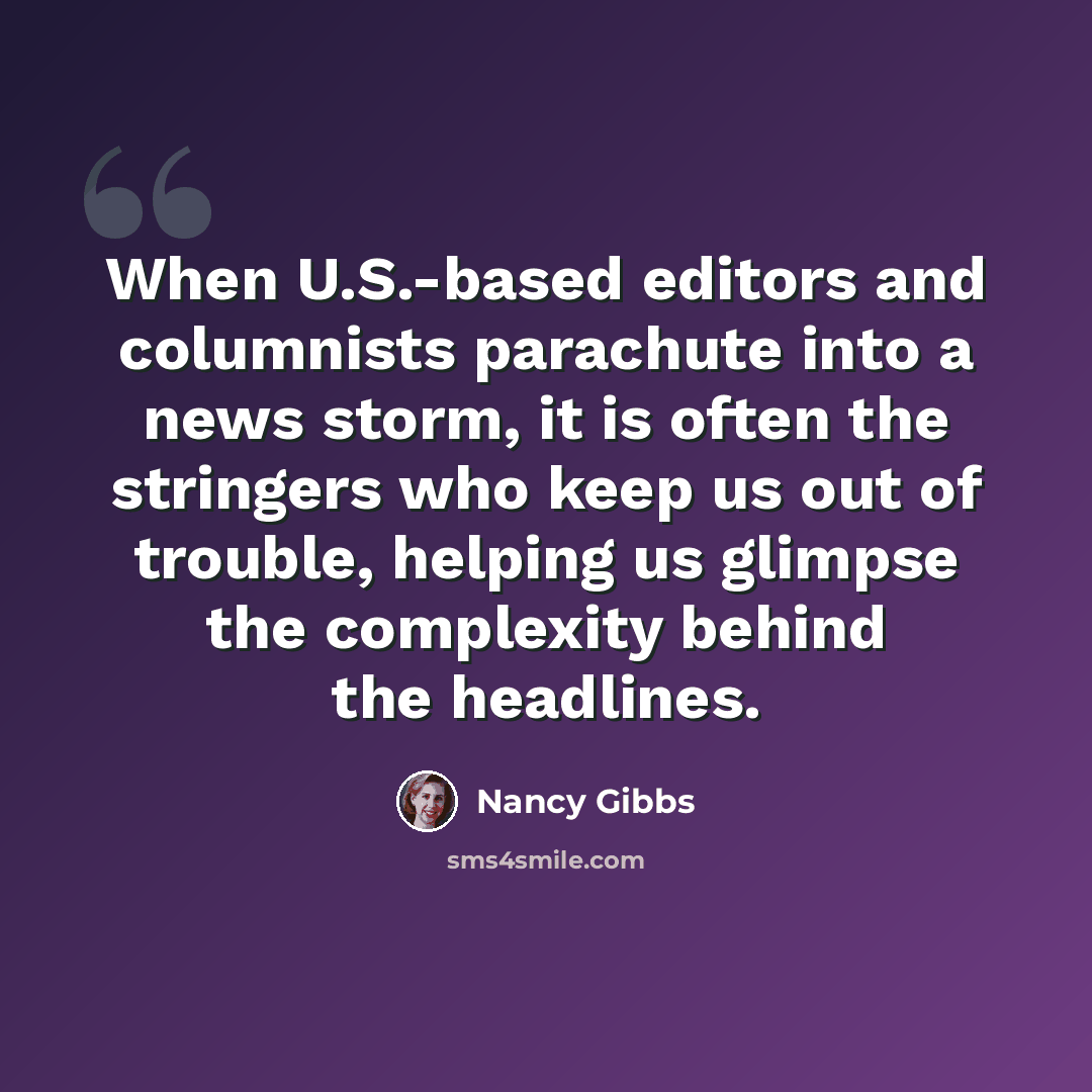 “When U.S.-based editors and columnists parachute into a news storm, it is often the stringers who keep us out of trouble, helping us glimpse the complexity behind the headlines.” quote by Nancy Gibbs