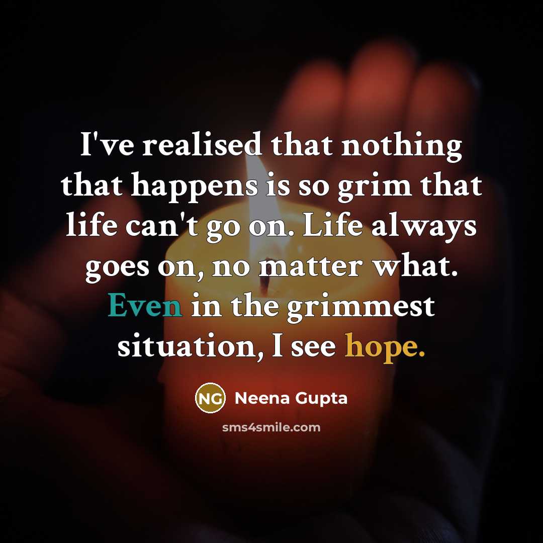 “I've realised that nothing that happens is so grim that life can't go on. Life always goes on, no matter what. Even in the grimmest situation, I see hope.” quote by Neena Gupta
