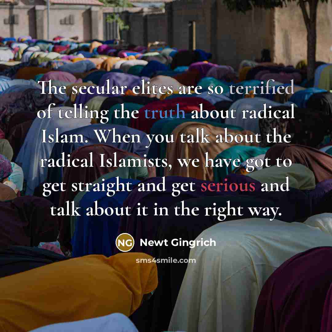 “The secular elites are so terrified of telling the truth about radical Islam. When you talk about the radical Islamists, we have got to get straight and get serious and talk about it in the right way.” quote by Newt Gingrich
