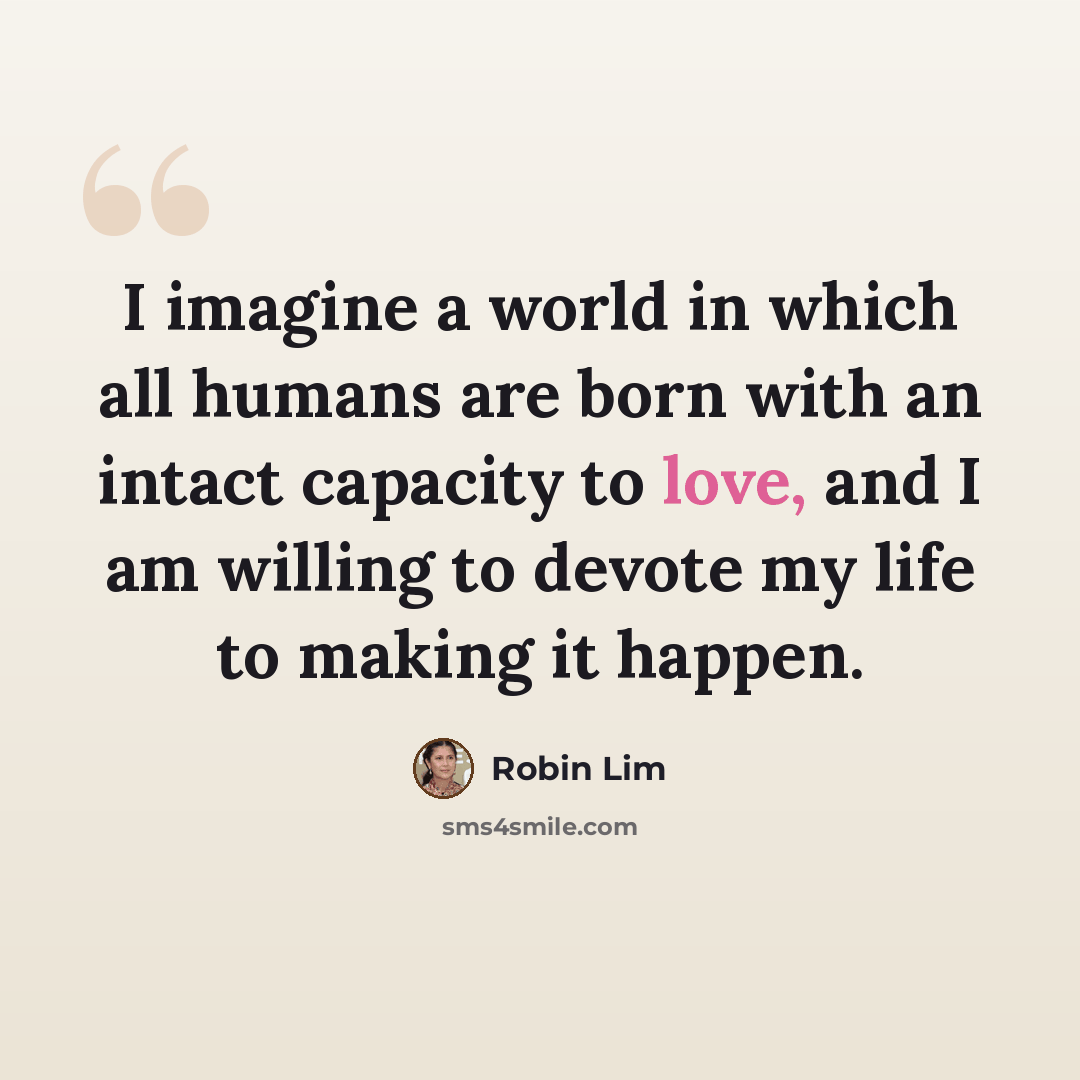 “I imagine a world in which all humans are born with an intact capacity to love, and I am willing to devote my life to making it happen.” quote by Robin Lim