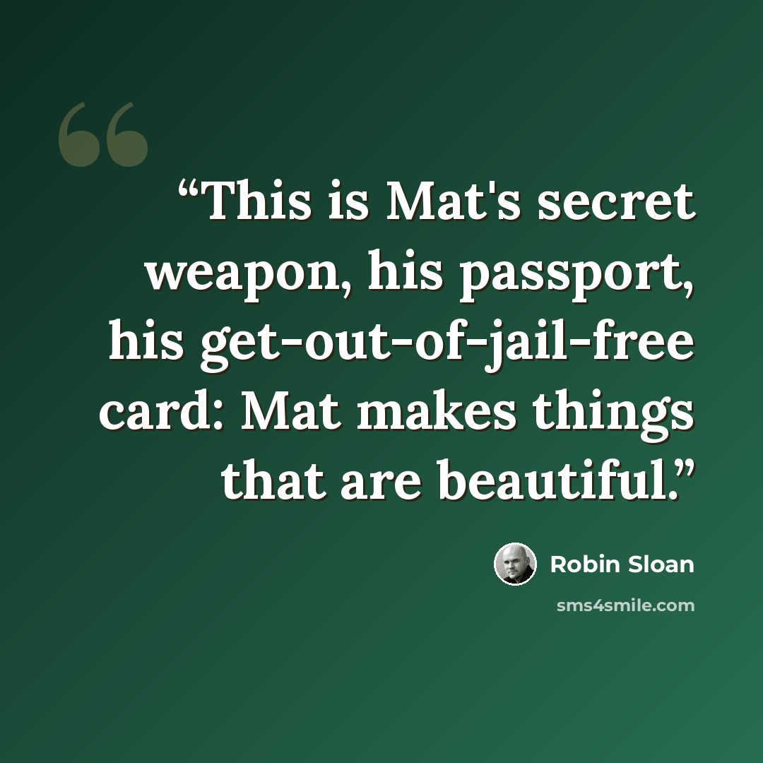 “This is Mat's secret weapon, his passport, his get-out-of-jail-free card: Mat makes things that are beautiful.” quote by Robin Sloan