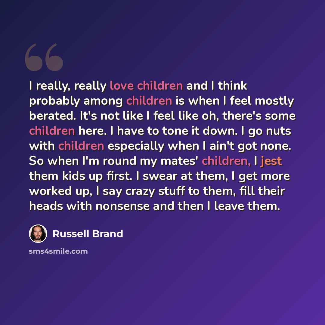 “I really, really love children and I think probably among children is when I feel mostly berated. It's not like I feel like oh, there's some children here. I have to tone it down. I go nuts with children especially when I ain't got none. So when I'm round my mates' children, I jest them kids up…” quote by Russell Brand