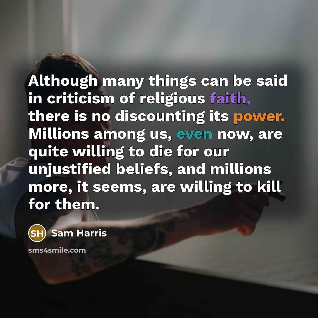 “Although many things can be said in criticism of religious faith, there is no discounting its power. Millions among us, even now, are quite willing to die for our unjustified beliefs, and millions more, it seems, are willing to kill for them.” quote by Sam Harris