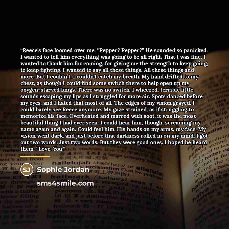 “Reece’s face loomed over me. “Pepper? Pepper?” He sounded so panicked. I wanted to tell him everything was going to be all right. That I was fine. I wanted to thank him for coming, for giving me the strength to keep going, to keep fighting. I wanted to say all these things. All these things and…” quote by Sophie Jordan