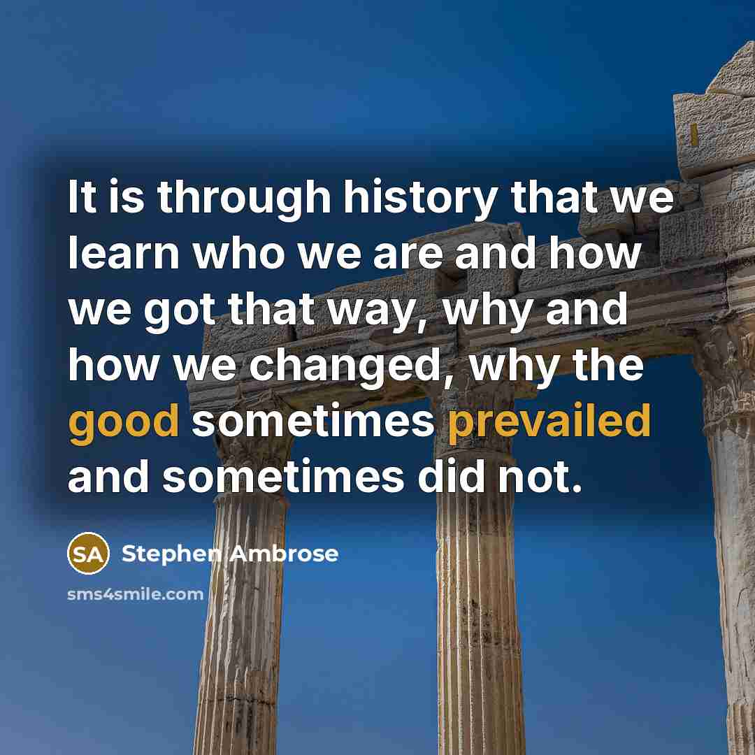 “It is through history that we learn who we are and how we got that way, why and how we changed, why the good sometimes prevailed and sometimes did not.” quote by Stephen Ambrose