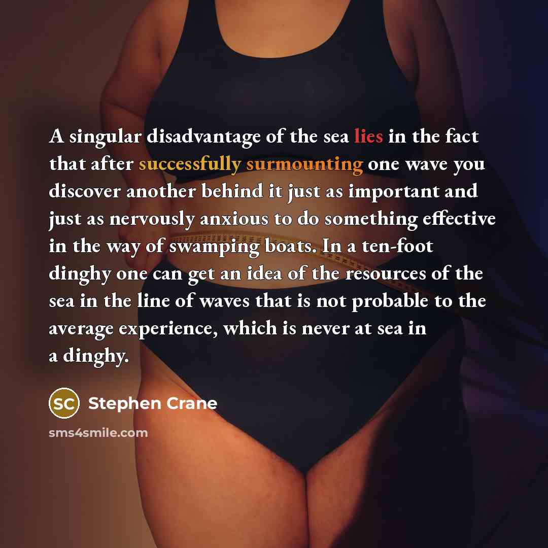 “A singular disadvantage of the sea lies in the fact that after successfully surmounting one wave you discover another behind it just as important and just as nervously anxious to do something effective in the way of swamping boats. In a ten-foot dinghy one can get an idea of the resources of the…” quote by Stephen Crane
