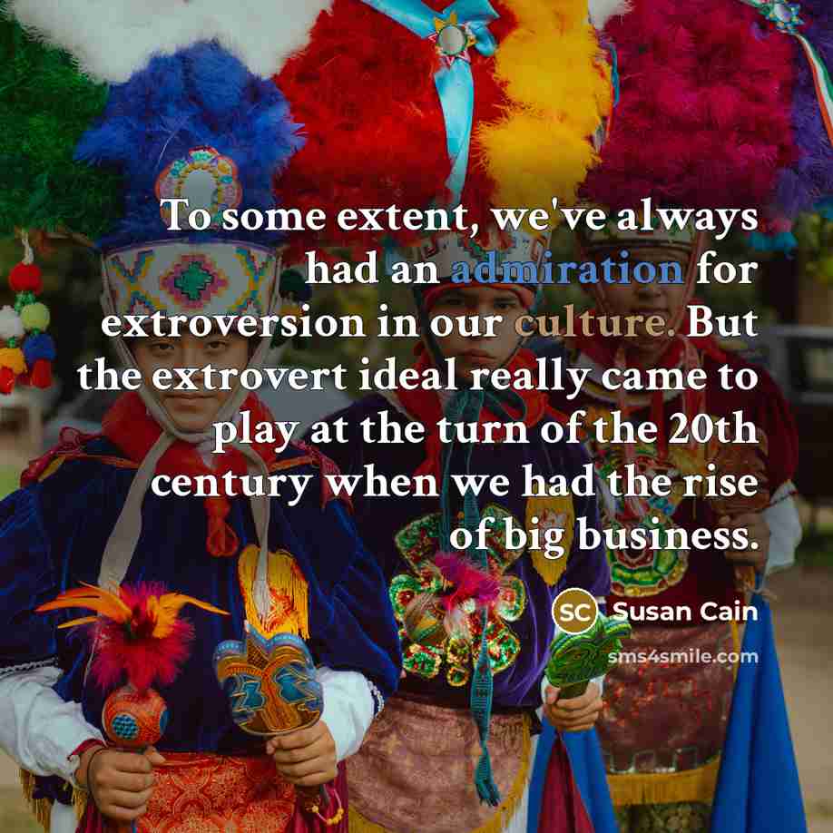 “To some extent, we've always had an admiration for extroversion in our culture. But the extrovert ideal really came to play at the turn of the 20th century when we had the rise of big business.” quote by Susan Cain
