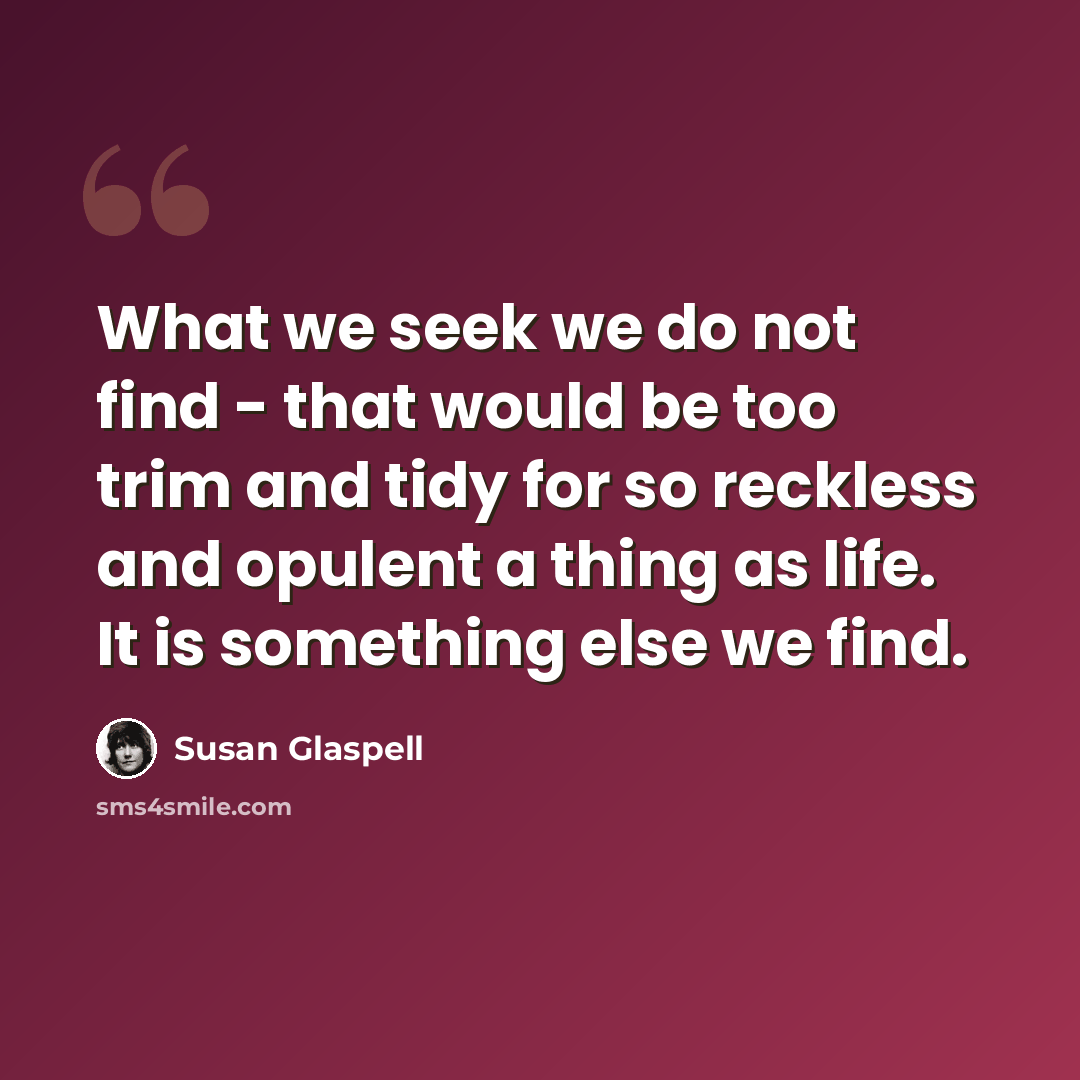 “What we seek we do not find - that would be too trim and tidy for so reckless and opulent a thing as life. It is something else we find.” quote by Susan Glaspell