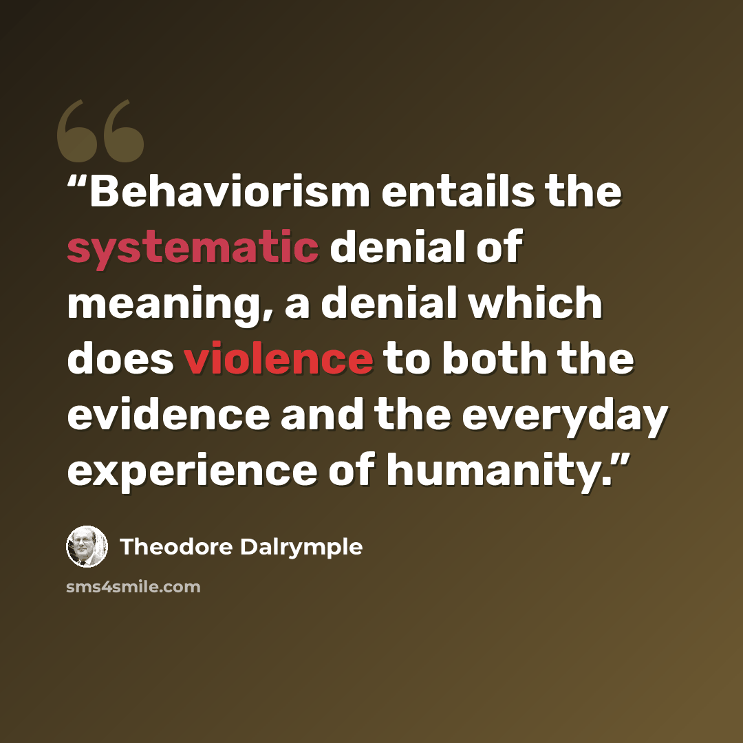 “Behaviorism entails the systematic denial of meaning, a denial which does violence to both the evidence and the everyday experience of humanity.” quote by Theodore Dalrymple