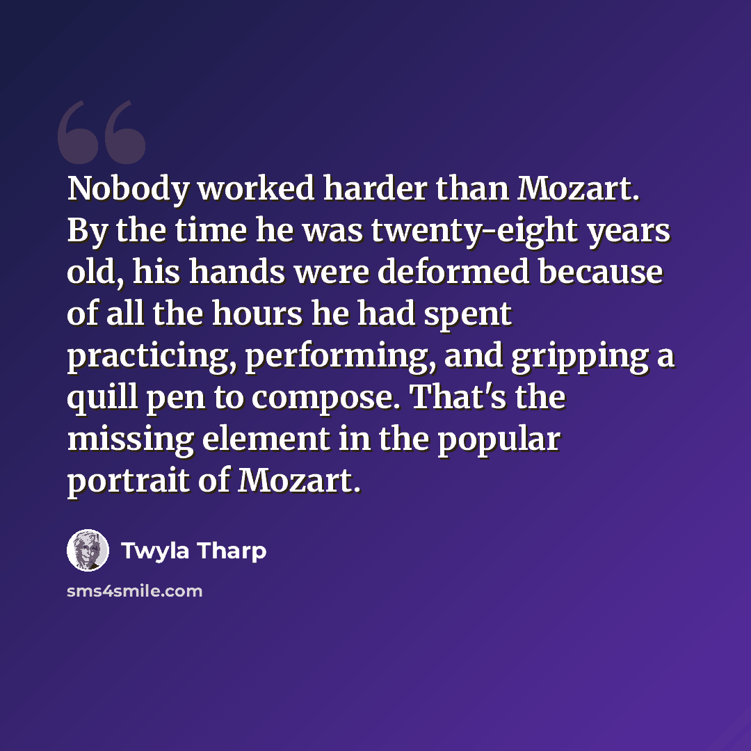 “Nobody worked harder than Mozart. By the time he was twenty-eight years old, his hands were deformed because of all the hours he had spent practicing, performing, and gripping a quill pen to compose. That's the missing element in the popular portrait of Mozart.” quote by Twyla Tharp