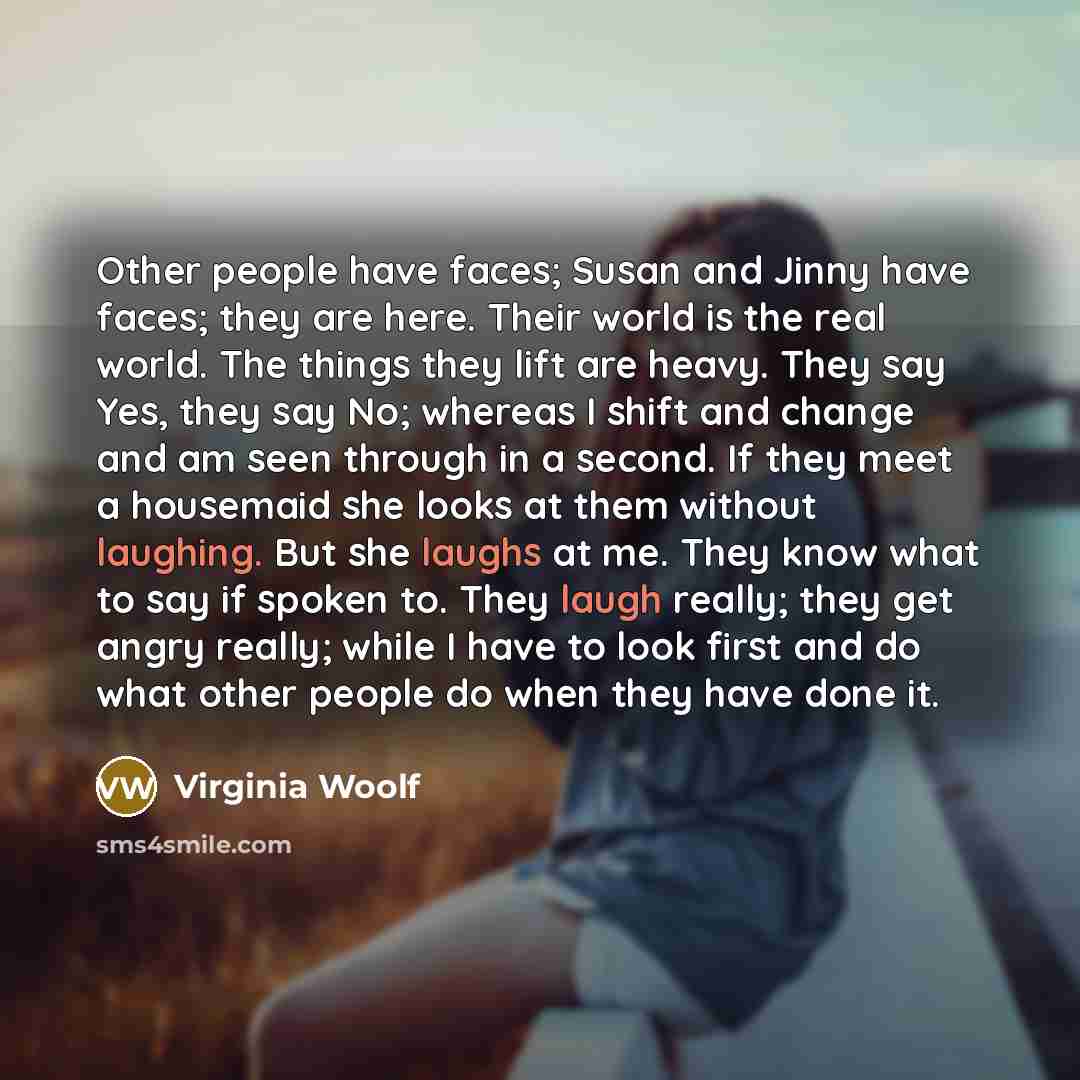 “Other people have faces; Susan and Jinny have faces; they are here. Their world is the real world. The things they lift are heavy. They say Yes, they say No; whereas I shift and change and am seen through in a second. If they meet a housemaid she looks at them without laughing. But she laughs at…” quote by Virginia Woolf