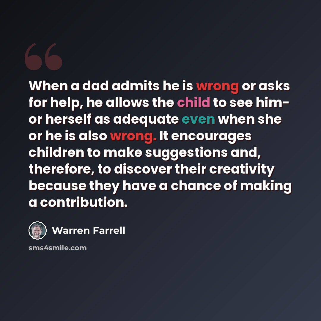 “When a dad admits he is wrong or asks for help, he allows the child to see him- or herself as adequate even when she or he is also wrong. It encourages children to make suggestions and, therefore, to discover their creativity because they have a chance of making a contribution.” quote by Warren Farrell