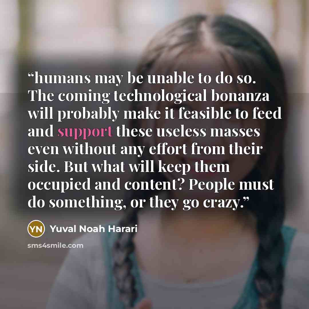 “humans may be unable to do so. The coming technological bonanza will probably make it feasible to feed and support these useless masses even without any effort from their side. But what will keep them occupied and content? People must do something, or they go crazy.” quote by Yuval Noah Harari